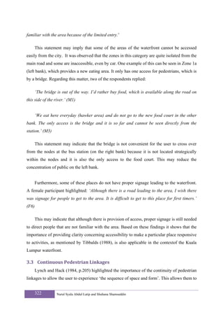 familiar with the area because of the limited entry.’

       This statement may imply that some of the areas of the waterfront cannot be accessed
easily from the city. It was observed that the zones in this category are quite isolated from the
main road and some are inaccessible, even by car. One example of this can be seen in Zone 1a
(left bank), which provides a new eating area. It only has one access for pedestrians, which is
by a bridge. Regarding this matter, two of the respondents replied:

       ‘The bridge is out of the way. I’d rather buy food, which is available along the road on
this side of the river.’ (M1)


       ‘We eat here everyday (hawker area) and do not go to the new food court in the other
bank. The only access is the bridge and it is so far and cannot be seen directly from the
station.’ (M3)

       This statement may indicate that the bridge is not convenient for the user to cross over
from the nodes at the bus station (on the right bank) because it is not located strategically
within the nodes and it is also the only access to the food court. This may reduce the
concentration of public on the left bank.


       Furthermore, some of these places do not have proper signage leading to the waterfront.
A female participant highlighted: ‘Although there is a road leading to the area, I wish there
was signage for people to get to the area. It is difficult to get to this place for first timers.’
(F6)

       This may indicate that although there is provision of access, proper signage is still needed
to direct people that are not familiar with the area. Based on these findings it shows that the
importance of providing clarity concerning accessibility to make a particular place responsive
to activities, as mentioned by Tibbalds (1988), is also applicable in the contextof the Kuala
Lumpur waterfront.

3.3 Continuous Pedestrian Linkages 
       Lynch and Hack (1984, p.205) highlighted the importance of the continuity of pedestrian
linkages to allow the user to experience ‘the sequence of space and form’. This allows them to


       322         Nurul Syala Abdul Latip and Shuhana Shamsuddin
 