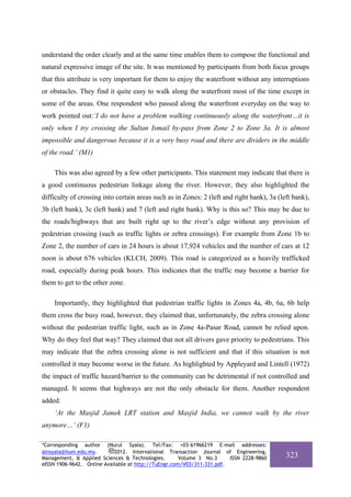 understand the order clearly and at the same time enables them to compose the functional and
natural expressive image of the site. It was mentioned by participants from both focus groups
that this attribute is very important for them to enjoy the waterfront without any interruptions
or obstacles. They find it quite easy to walk along the waterfront most of the time except in
some of the areas. One respondent who passed along the waterfront everyday on the way to
work pointed out:‘I do not have a problem walking continuously along the waterfront…it is
only when I try crossing the Sultan Ismail by-pass from Zone 2 to Zone 3a. It is almost
impossible and dangerous because it is a very busy road and there are dividers in the middle
of the road.’ (M1)

    This was also agreed by a few other participants. This statement may indicate that there is
a good continuous pedestrian linkage along the river. However, they also highlighted the
difficulty of crossing into certain areas such as in Zones: 2 (left and right bank), 3a (left bank),
3b (left bank), 3c (left bank) and 7 (left and right bank). Why is this so? This may be due to
the roads/highways that are built right up to the river’s edge without any provision of
pedestrian crossing (such as traffic lights or zebra crossings). For example from Zone 1b to
Zone 2, the number of cars in 24 hours is about 17,924 vehicles and the number of cars at 12
noon is about 676 vehicles (KLCH, 2009). This road is categorized as a heavily trafficked
road, especially during peak hours. This indicates that the traffic may become a barrier for
them to get to the other zone.

    Importantly, they highlighted that pedestrian traffic lights in Zones 4a, 4b, 6a, 6b help
them cross the busy road, however, they claimed that, unfortunately, the zebra crossing alone
without the pedestrian traffic light, such as in Zone 4a-Pasar Road, cannot be relied upon.
Why do they feel that way? They claimed that not all drivers gave priority to pedestrians. This
may indicate that the zebra crossing alone is not sufficient and that if this situation is not
controlled it may become worse in the future. As highlighted by Appleyard and Lintell (1972)
the impact of traffic hazard/barrier to the community can be detrimental if not controlled and
managed. It seems that highways are not the only obstacle for them. Another respondent
added:
    ‘At the Masjid Jamek LRT station and Masjid India, we cannot walk by the river
anymore…’ (F1)

*Corresponding author (Nurul Syala). Tel/Fax: +03-61966219 E-mail addresses:
alnsyala@iium.edu.my.       2012. International Transaction Journal of Engineering,
Management, & Applied Sciences & Technologies.        Volume 3 No.3     ISSN 2228-9860     323
eISSN 1906-9642. Online Available at http://TuEngr.com/V03/311-331.pdf.
 