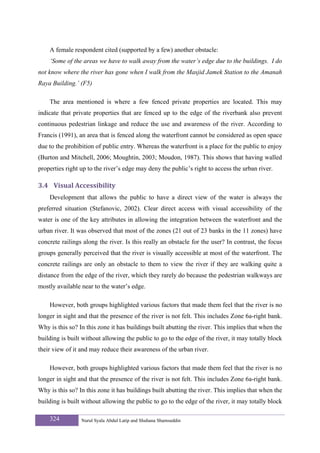A female respondent cited (supported by a few) another obstacle:
    ‘Some of the areas we have to walk away from the water’s edge due to the buildings. I do
not know where the river has gone when I walk from the Masjid Jamek Station to the Amanah
Raya Building.’ (F5)

    The area mentioned is where a few fenced private properties are located. This may
indicate that private properties that are fenced up to the edge of the riverbank also prevent
continuous pedestrian linkage and reduce the use and awareness of the river. According to
Francis (1991), an area that is fenced along the waterfront cannot be considered as open space
due to the prohibition of public entry. Whereas the waterfront is a place for the public to enjoy
(Burton and Mitchell, 2006; Moughtin, 2003; Moudon, 1987). This shows that having walled
properties right up to the river’s edge may deny the public’s right to access the urban river.

3.4 Visual Accessibility 
    Development that allows the public to have a direct view of the water is always the
preferred situation (Stefanovic, 2002). Clear direct access with visual accessibility of the
water is one of the key attributes in allowing the integration between the waterfront and the
urban river. It was observed that most of the zones (21 out of 23 banks in the 11 zones) have
concrete railings along the river. Is this really an obstacle for the user? In contrast, the focus
groups generally perceived that the river is visually accessible at most of the waterfront. The
concrete railings are only an obstacle to them to view the river if they are walking quite a
distance from the edge of the river, which they rarely do because the pedestrian walkways are
mostly available near to the water’s edge.

    However, both groups highlighted various factors that made them feel that the river is no
longer in sight and that the presence of the river is not felt. This includes Zone 6a-right bank.
Why is this so? In this zone it has buildings built abutting the river. This implies that when the
building is built without allowing the public to go to the edge of the river, it may totally block
their view of it and may reduce their awareness of the urban river.

    However, both groups highlighted various factors that made them feel that the river is no
longer in sight and that the presence of the river is not felt. This includes Zone 6a-right bank.
Why is this so? In this zone it has buildings built abutting the river. This implies that when the
building is built without allowing the public to go to the edge of the river, it may totally block

    324          Nurul Syala Abdul Latip and Shuhana Shamsuddin
 
