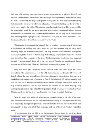 their view of it and may reduce their awareness of the urban river. In addition, Zones 3c and
6b were also mentioned. These zones have buildings/ development that backs onto or above
the river. This includes building/ development backing onto the river that does not have any
back lane for the public use or which has a back lane between the building and the river that is
not/or rarely used by the public. This situation may also block their view. This is supported by
the observation, which did not record any static activities here. An example of this situation
was observed in the Periuk Kera Plaza (3c-right bank) area and the shop lots at Zone 6b-right
bank. One respondent highlighted: ‘We cannot see the river from the Periuk Kera Plaza (Zone
3c-right bank) and we do not know where the river is.’ (M5)

    This situation demonstrated that although there is a pathway along the river if it is behind
a development or building that backs onto the river the pathway may be rarely used.
Passersby might not be aware of the river. They may also choose the route that more people
use, which might be in front of the building. Without being able to see the river, this situation
may also reduce their awareness of the river. Another respondent pointed out (and supported
by few): ‘I do not actually know where the river goes if I walk from Masjid Jamek Station
towards Masjid India Road (Zone 6a). Suddenly it is not visible anymore.’ (F3)

    Why this area? This statement reveals another factor that may block the visual
accessibility. The area mentioned is at the LRT station in Zone 6a. Here, the LRT was built
directly above the river at road level. From the statement it suggests that this may have
blocked their view of the river. Compared to Zone 2, the building (LRT station) was also built
over the river but it was elevated as high as the viaduct. Although it created an obstacle, it
may still allow people to view the river between the columns and not block it totally. They
also highlighted another area. One of the respondents stated: ‘In fact, if you walk along Jalan
Melaka, you do not feel the river even though the river is just behind the buildings.’

    Why this area? Jalan Melaka is where private properties fence to the edge of the river.
This statement may indicate that the respondents have difficulty in viewing the river because
it is blocked by these private properties. They are not able to walk close to the river, and,
consequently, it may also affect their awareness and use of the river. Another respondent
stated:
    ‘If we disembark from the LRT at the Sultan Ismail Station (Zone 3a) we do not know
*Corresponding author (Nurul Syala). Tel/Fax: +03-61966219 E-mail addresses:
alnsyala@iium.edu.my.       2012. International Transaction Journal of Engineering,
Management, & Applied Sciences & Technologies.        Volume 3 No.3     ISSN 2228-9860   325
eISSN 1906-9642. Online Available at http://TuEngr.com/V03/311-331.pdf.
 