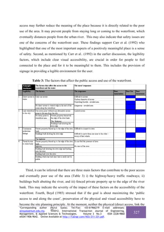 access may further reduce the meaning of the place because it is directly related to the poor
use of the area. It may prevent people from staying long or coming to the waterfront, which
eventually distances people from the urban river. This may also indicate that safety issues are
one of the concerns of the waterfront user. These findings support Carr et al. (1992) who
highlighted that one of the most important aspects of a positively meaningful place is a sense
of safety. Second, as mentioned by Carr et al.. (1992) in the earlier discussion, the legibility
factors, which include clear visual accessibility, are crucial in order for people to feel
connected to the place and for it to be meaningful to them. This includes the provision of
signage in providing a legible environment for the user.

          Table 3: The factors that affect the public access and use of the waterfront.




    Third, it can be inferred that there are three main factors that contribute to the poor access
and eventually poor use of the area (Table 3) i) the highway/heavy traffic roadways; ii)
buildings built abutting the river, and iii) fenced private property up to the edge of the river
bank. This may indicate the severity of the impact of these factors on the accessibility of the
waterfront. Fourth, Boyd (1985) stressed that if the goal is about maximizing the ‘public
access to and along the coast’, preservation of the physical and visual accessibility have to
become the site planning principle. At the moment, neither the physical (direct access, link the
*Corresponding author (Nurul Syala). Tel/Fax: +03-61966219 E-mail addresses:
alnsyala@iium.edu.my.       2012. International Transaction Journal of Engineering,
Management, & Applied Sciences & Technologies.        Volume 3 No.3     ISSN 2228-9860    327
eISSN 1906-9642. Online Available at http://TuEngr.com/V03/311-331.pdf.
 