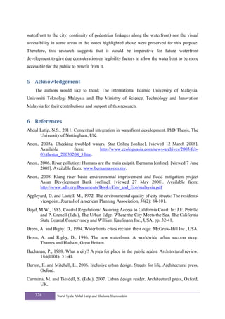 waterfront to the city, continuity of pedestrian linkages along the waterfront) nor the visual
accessibility in some areas in the zones highlighted above were preserved for this purpose.
Therefore, this research suggests that it would be imperative for future waterfront
development to give due consideration on legibility factors to allow the waterfront to be more
accessible for the public to benefit from it.


5 Acknowledgement 
    The authors would like to thank The International Islamic University of Malaysia,
Universiti Teknologi Malaysia and The Ministry of Science, Technology and Innovation
Malaysia for their contributions and support of this research.


6 References 
Abdul Latip, N.S., 2011. Contextual integration in waterfront development. PhD Thesis, The
      University of Nottingham, UK.
Anon., 2003a. Checking troubled waters. Star Online [online]. [viewed 12 March 2008].
       Available        from:      http://www.ecologyasia.com/news-archives/2003/feb-
       03/thestar_20030208_3.htm.
Anon., 2006. River pollution: Humans are the main culprit. Bernama [online]. [viewed 7 June
       2008]. Available from: www.bernama.com.my.
Anon., 2008. Klang river basin environmental improvement and flood mitigation project
       Asian Development Bank [online]. [viewed 27 May 2008]. Available from:
       http://www.adb.org/Documents/Books/Env_and_Eco/malaysia.pdf
Appleyard, D. and Lintell, M., 1972. The environmental quality of city streets: The residents'
      viewpoint. Journal of American Planning Association, 38(2): 84-101.
Boyd, M.W., 1985. Coastal Regulations: Assuring Access to California Coast. In: J.E. Petrillo
      and P. Grenell (Eds.), The Urban Edge. Where the City Meets the Sea. The California
      State Coastal Conservancy and William Kaufmann Inc., USA, pp. 32-41.
Breen, A. and Rigby, D., 1994. Waterfronts cities reclaim their edge. McGraw-Hill Inc., USA.
Breen, A. and Rigby, D., 1996. The new waterfront: A worldwide urban success story.
       Thames and Hudson, Great Britain.
Buchanan, P., 1988. What a city? A plea for place in the public realm. Architectural review,
      184(1101): 31-41.
Burton, E. and Mitchell, L., 2006. Inclusive urban design. Streets for life. Architectural press,
       Oxford.
Carmona, M. and Tiesdell, S. (Eds.), 2007. Urban design reader. Architectural press, Oxford,
      UK.

    328          Nurul Syala Abdul Latip and Shuhana Shamsuddin
 
