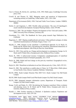 Carr, S., Francis, M., Rivlin, G.L. and Stone, A.M., 1992. Public space. Cambridge University
        press, USA.
Cowell, R. and Thomas, H., 2002. Managing nature and narratives of dispossession:
      reclaiming territory in Cardiff Bay. Urban studies, 39(7): 1241-1260.
Department of Environment (DoE), 1994. Vital and Viable Town Centres. London: URBED,
      HMSO.
Desfor, G. and Jorgensen, J., 2004. Flexible urban governance. The case of Copenhagen's
       recent waterfront development. European Planning Studies, 12(4): 479-496.
Fainstein, S., 2001. The city builders: Property development in New York and London, 1980-
       2000. University Press of Kansas, Lawrence, KS.
Greenbaum, T.L., 1998. The Handbook for focus group research Sage Publication Inc,
      California.
Hagerman, C., 2007. Shaping neighbourhoods and nature: Urban political ecologies of urban
      waterfront transformations in Portland, Oregon. Cities: 1-13.
Hayuth, Y., 1988. Changes on the waterfront: A model-based approach. In: B. Hoyle, D.
      Pinder and M. Husain (Eds.), Revitalising the waterfront: International dimensions of
      Dockland redevelopment. John Wiley & Sons Inc, Great Britain.
Hoyle, B., 1992. Cities and the sea. Change and development in contemporary Europe. In: B.
       Hoyle and D. Pinder (Eds.), European port cities. Belhaven Press, London.
Hoyle, B., 1994. A rediscovered resource: Comparative canadianperceptios of waterfront
       redevelopment Journal of transport geography, 2(1): 19-29.
Hoyle, B., 2000. Global and local change on the port-city waterfront. Geographical review,
       90(3): 395-417.
Hoyle, B., 2001. Waterfront revitalisation in an East African port-city. Cities, 18(5): 297-313.
Jinnai, H., 2001. The waterfront as a public place in Tokyo. In: P. Miao (Eds.), Public places
        in Asia Pacific Cities. Kluwer Academic Publisher, Netherlands.
KLCH, 2004a. Kuala Lumpur Structure Plan 2020 Vol.1, Kuala Lumpur City Hall Kuala
     Lumpur.
KLCH, 2008. Kuala Lumpur Draft Local Plan Kuala Lumpur City Hall, Kuala Lumpur.
KLCH, 2009. Integrated transport information system, Department of Transport, Kuala
     Lumpur City Hall, Kuala Lumpur.
Knaap, V.d.B. and Pinder, D., 1992. Revitalising the European waterfront: Policy evolution
      and planning issues. In: B. Hoyle and D. Pinder (Eds.), European port cities in
      transition. Belhaven Press, London.
Knodel, J., 1984. Fertility transition in Thailand: A Qualitative analysis. Population and
      development review, 10(2): 297-328.

*Corresponding author (Nurul Syala). Tel/Fax: +03-61966219 E-mail addresses:
alnsyala@iium.edu.my.       2012. International Transaction Journal of Engineering,
Management, & Applied Sciences & Technologies.        Volume 3 No.3     ISSN 2228-9860   329
eISSN 1906-9642. Online Available at http://TuEngr.com/V03/311-331.pdf.
 