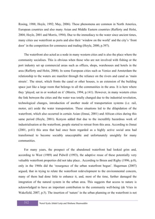 Rosing, 1988; Hoyle, 1992; May, 2006). These phenomena are common in North America,
European countries and also many Asian and Middle Eastern countries (Rafferty and Holst,
2004; Hoyle, 2001 and Morris, 1994). Due to the immediacy to the water since ancient times,
many cities use waterfront as ports and also their ‘window on the world’ and the city’s ‘front
door’ in the competition for commerce and trading (Hoyle, 2000, p.397).

    The waterfront also acted as a node in many western cities and is also the place where the
community socialises. This is obvious when those who are not involved with fishing or the
port industry set up commercial areas such as offices, shops, warehouses and hotels in the
area (Rafferty and Holst, 2004). In some European cities such as Venice and Amsterdam the
relationship to the waters are manifest through the reliance on the rivers and canal as ‘main
streets’. The street, which fronts the canal or other houses, is an extension of the building
space just like a large room that belongs to all the communities in the area. It is here where
they ‘played, sat in or worked on it’ (Morris, 1994, p.141). However, in many western cities
the link between the cities and the water was totally changed due to the industrial revolution,
technological changes, introduction of another mode of transportation systems (i.e. rail,
motor, air) aside the water transportation. These situations led to the dilapidation of the
waterfront, which also occurred in certain Asian (Jinnai, 2001) and African cities during this
same period (Hoyle, 2001). Kenyon added that due to the incredibly hazardous work of
industrialisation at the waterfront, people started to retreat from this area. According to Jinnai
(2001, p.61) this area that had once been regarded as a highly active social area had
transformed to become sociably unacceptable and unfortunately unsightly for many
communities.

    For many years, the prospect of the abandoned waterfront had looked grim and,
according to West (1989) and Pidwill (1993), the adaptive reuse of these potentially very
valuable waterfront properties did not take place.. According to Breen and Rigby (1996, p.8),
only in the 1960s did the ‘resurgence of the urban waterfront begun’. Hagerman (2007)
argued, that in trying to relate the waterfront redevelopment to the environmental concern,
many of them had done little to enhance it, and, most of the time, further damaged the
integration of the natural system in the urban area. This suggests that access to nature is
acknowledged to have an important contribution to the community well-being (de Vries in
Wakefield, 2007, p.5). The insertion of ‘nature’ in the urban planning or the waterfront is not


    312          Nurul Syala Abdul Latip and Shuhana Shamsuddin
 