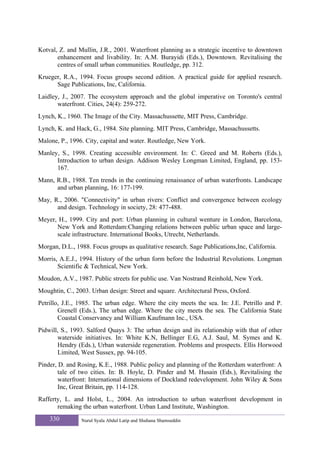 Kotval, Z. and Mullin, J.R., 2001. Waterfront planning as a strategic incentive to downtown
       enhancement and livability. In: A.M. Burayidi (Eds.), Downtown. Revitalising the
       centres of small urban communities. Routledge, pp. 312.
Krueger, R.A., 1994. Focus groups second edition. A practical guide for applied research.
      Sage Publications, Inc, California.
Laidley, J., 2007. The ecosystem approach and the global imperative on Toronto's central
       waterfront. Cities, 24(4): 259-272.
Lynch, K., 1960. The Image of the City. Massachussette, MIT Press, Cambridge.
Lynch, K. and Hack, G., 1984. Site planning. MIT Press, Cambridge, Massachussetts.
Malone, P., 1996. City, capital and water. Routledge, New York.
Manley, S., 1998. Creating accessible environment. In: C. Greed and M. Roberts (Eds.),
      Introduction to urban design. Addison Wesley Longman Limited, England, pp. 153-
      167.
Mann, R.B., 1988. Ten trends in the continuing renaissance of urban waterfronts. Landscape
      and urban planning, 16: 177-199.
May, R., 2006. "Connectivity" in urban rivers: Conflict and convergence between ecology
      and design. Technology in society, 28: 477-488.
Meyer, H., 1999. City and port: Urban planning in cultural wenture in London, Barcelona,
      New York and Rotterdam:Changing relations between public urban space and large-
      scale infrastructure. International Books, Utrecht, Netherlands.
Morgan, D.L., 1988. Focus groups as qualitative research. Sage Publications,Inc, California.
Morris, A.E.J., 1994. History of the urban form before the Industrial Revolutions. Longman
       Scientific & Technical, New York.
Moudon, A.V., 1987. Public streets for public use. Van Nostrand Reinhold, New York.
Moughtin, C., 2003. Urban design: Street and square. Architectural Press, Oxford.
Petrillo, J.E., 1985. The urban edge. Where the city meets the sea. In: J.E. Petrillo and P.
        Grenell (Eds.), The urban edge. Where the city meets the sea. The California State
        Coastal Conservancy and William Kaufmann Inc., USA.
Pidwill, S., 1993. Salford Quays 3: The urban design and its relationship with that of other
       waterside initiatives. In: White K.N, Bellinger E.G, A.J. Saul, M. Symes and K.
       Hendry (Eds.), Urban waterside regeneration. Problems and prospects. Ellis Horwood
       Limited, West Sussex, pp. 94-105.
Pinder, D. and Rosing, K.E., 1988. Public policy and planning of the Rotterdam waterfront: A
        tale of two cities. In: B. Hoyle, D. Pinder and M. Husain (Eds.), Revitalising the
        waterfront: International dimensions of Dockland redevelopment. John Wiley & Sons
        Inc, Great Britain, pp. 114-128.
Rafferty, L. and Holst, L., 2004. An introduction to urban waterfront development in
       remaking the urban waterfront. Urban Land Institute, Washington.
    330         Nurul Syala Abdul Latip and Shuhana Shamsuddin
 