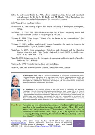 Riley, R. and Shumer-Smith, L., 1988. Global imperatives, local forces and waterfront
       redevelopment. In: B. Hoyle, D. Pinder and M. Husain (Eds.), Revitalising the
       waterfront: International dimensions of Dockland redevelopment
John Wiley & Sons Inc, Great Britain.
Shamsuddin, S., 1999. Identity of place. Phd Thesis, University of Nottingham, Nottingham,
      326 pp.
Stefanovic, I.L., 2002. The Lake Ontario waterfront trail, Canada: Integrating natural and
       built environment. Ekistics, 415(July/August ): 304-316.
Tibbalds, F., 1988. 'Urban design: Tibbalds offers the Prince his ten commandments'. The
       Planner, 74(12): 1.
Tibbalds, F., 2001. Making people-friendly towns: Improving the public environment in
       towns and cities. Taylor & Francis, London.
Wakefield, S., 2007. Great expectations: Waterfront redevelopment and the Hamilton
      Harbour waterfront trail. Cities [online]. [viewed 20 April 2007]. Available from:
      doi:10.1016/j.cities.2006.11.001.
West, N., 1989. Urban waterfront developments: A geographic problem in search of a model.
       Geoforum, 20(4): 459-468.
Worpole, K., 1992. Towns for people. Open University Press.
Worskett, 1969. The character of town. London Architectural Press, London.



                Dr.Nurul Syala Abdul Latip is a lecturer of Department of Architecture at International Islamic
                University Malaysia. She received her B. Arch (Hons) from Universiti Teknologi Malaysia in 2000 and
                her Master in Sustainable Development at University of New South Wales, Australia in 2002. She
                obtained her PhD in Architecture at University of Nottingham, UK. Her current interests involve urban
                design, heritage studies and sustainable development.




                Dr. Shamsuddin is an Associate Professor at the Razak School of Engineering and Advanced
                Technology, Universiti Teknologi Malaysia International Campus, Kuala Lumpur. She is the Head of
                Green Cities and Construction Research Group, Construction Research Alliance, UTM and Program
                Coordinator for Msc Sustainable Urban Design in Razak School. She specialises in urban design and has
                published many books and papers internationally. She has won a bronze medal for her research, the
                Royal Town Planning Institute UK prize for academic excellence and featured as a distinctive researcher
                in a poster exhibition on ‘Women and Science’ at the Malaysian National Science Centre.


Peer Review: This article has been internationally peer-reviewed and accepted for publication
             according to the guidelines given at the journal’s website. Note: This article
             was accepted and presented at the 2nd International Conference-Workshop on
             Sustainable Architecture and Urban Design (ICWSAUD) organized by School
             of Housing, Building & Planning, Universiti Sains Malaysia, Penang, Malaysia
             from March 3rd -5th, 2012.

*Corresponding author (Nurul Syala). Tel/Fax: +03-61966219 E-mail addresses:
alnsyala@iium.edu.my.       2012. International Transaction Journal of Engineering,
Management, & Applied Sciences & Technologies.        Volume 3 No.3     ISSN 2228-9860                      331
eISSN 1906-9642. Online Available at http://TuEngr.com/V03/311-331.pdf.
 