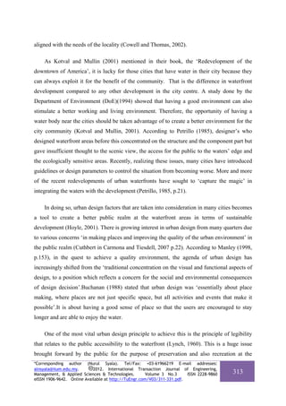aligned with the needs of the locality (Cowell and Thomas, 2002).

    As Kotval and Mullin (2001) mentioned in their book, the ‘Redevelopment of the
downtown of America’, it is lucky for those cities that have water in their city because they
can always exploit it for the benefit of the community. That is the difference in waterfront
development compared to any other development in the city centre. A study done by the
Department of Environment (DoE)(1994) showed that having a good environment can also
stimulate a better working and living environment. Therefore, the opportunity of having a
water body near the cities should be taken advantage of to create a better environment for the
city community (Kotval and Mullin, 2001). According to Petrillo (1985), designer’s who
designed waterfront areas before this concentrated on the structure and the component part but
gave insufficient thought to the scenic view, the access for the public to the waters’ edge and
the ecologically sensitive areas. Recently, realizing these issues, many cities have introduced
guidelines or design parameters to control the situation from becoming worse. More and more
of the recent redevelopments of urban waterfronts have sought to ‘capture the magic’ in
integrating the waters with the development (Petrillo, 1985, p.21).

    In doing so, urban design factors that are taken into consideration in many cities becomes
a tool to create a better public realm at the waterfront areas in terms of sustainable
development (Hoyle, 2001). There is growing interest in urban design from many quarters due
to various concerns ‘in making places and improving the quality of the urban environment’ in
the public realm (Cuthbert in Carmona and Tiesdell, 2007 p.22). According to Manley (1998,
p.153), in the quest to achieve a quality environment, the agenda of urban design has
increasingly shifted from the ‘traditional concentration on the visual and functional aspects of
design, to a position which reflects a concern for the social and environmental consequences
of design decision’.Buchanan (1988) stated that urban design was ‘essentially about place
making, where places are not just specific space, but all activities and events that make it
possible’.It is about having a good sense of place so that the users are encouraged to stay
longer and are able to enjoy the water.

    One of the most vital urban design principle to achieve this is the principle of legibility
that relates to the public accessibility to the waterfront (Lynch, 1960). This is a huge issue
brought forward by the public for the purpose of preservation and also recreation at the
*Corresponding author (Nurul Syala). Tel/Fax: +03-61966219 E-mail addresses:
alnsyala@iium.edu.my.       2012. International Transaction Journal of Engineering,
Management, & Applied Sciences & Technologies.        Volume 3 No.3     ISSN 2228-9860   313
eISSN 1906-9642. Online Available at http://TuEngr.com/V03/311-331.pdf.
 