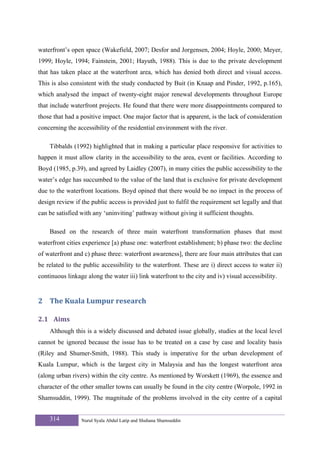 waterfront’s open space (Wakefield, 2007; Desfor and Jorgensen, 2004; Hoyle, 2000; Meyer,
1999; Hoyle, 1994; Fainstein, 2001; Hayuth, 1988). This is due to the private development
that has taken place at the waterfront area, which has denied both direct and visual access.
This is also consistent with the study conducted by Buit (in Knaap and Pinder, 1992, p.165),
which analysed the impact of twenty-eight major renewal developments throughout Europe
that include waterfront projects. He found that there were more disappointments compared to
those that had a positive impact. One major factor that is apparent, is the lack of consideration
concerning the accessibility of the residential environment with the river.

    Tibbalds (1992) highlighted that in making a particular place responsive for activities to
happen it must allow clarity in the accessibility to the area, event or facilities. According to
Boyd (1985, p.39), and agreed by Laidley (2007), in many cities the public accessibility to the
water’s edge has succumbed to the value of the land that is exclusive for private development
due to the waterfront locations. Boyd opined that there would be no impact in the process of
design review if the public access is provided just to fulfil the requirement set legally and that
can be satisfied with any ‘uninviting’ pathway without giving it sufficient thoughts.

    Based on the research of three main waterfront transformation phases that most
waterfront cities experience [a) phase one: waterfront establishment; b) phase two: the decline
of waterfront and c) phase three: waterfront awareness], there are four main attributes that can
be related to the public accessibility to the waterfront. These are i) direct access to water ii)
continuous linkage along the water iii) link waterfront to the city and iv) visual accessibility.


2 The Kuala Lumpur research 

2.1 Aims 
    Although this is a widely discussed and debated issue globally, studies at the local level
cannot be ignored because the issue has to be treated on a case by case and locality basis
(Riley and Shumer-Smith, 1988). This study is imperative for the urban development of
Kuala Lumpur, which is the largest city in Malaysia and has the longest waterfront area
(along urban rivers) within the city centre. As mentioned by Worskett (1969), the essence and
character of the other smaller towns can usually be found in the city centre (Worpole, 1992 in
Shamsuddin, 1999). The magnitude of the problems involved in the city centre of a capital


    314          Nurul Syala Abdul Latip and Shuhana Shamsuddin
 