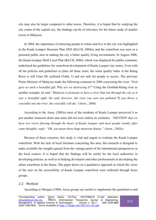 city may also be larger compared to other towns. Therefore, it is hoped that by studying the
city centre of the capital city, the findings can be of relevance for the future study of smaller
towns in Malaysia

    In 2004, the importance of attracting people to return and live in the city was highlighted
in the Kuala Lumpur Structure Plan 2020 (KLCH, 2004a), and the waterfront was seen as a
potential public area in making the city a better quality living environment. In August 2008,
the Kuala Lumpur Draft Local Plan (KLCH, 2008), which was displayed for public comment,
underlined the guidelines for waterfront development of Kuala Lumpur city centre. Even with
all the policies and guidelines in place all these years, the water quality index in the Klang
River is still Class III- polluted (Table 1) and not safe for people to access. The previous
Prime Minister of Malaysia made the following comment in 2006 concerning the river: "God
gave us such a beautiful gift. Why are we destroying it?" Citing the Gombak-Klang river as
another example, he said ”Malaysia is fortunate to have a river that ran through the city as it
was a beautiful sight. He said, however, the river was now too polluted."If you throw a
crocodile into the river, the crocodile will die.”(Anon., 2006)

    According to the Anon. (2003a) most of the residents of Kuala Lumpur perceived it as
just another monsoon drain and some did not even realize its existence. “MENTION that we
have two rivers flowing through the heart of Kuala Lumpur and most people would, after
some thoughts, reply: “Oh, you mean those huge monsoon drains.” (Anon., 2003a)

    Because of these concerns, this study is vital and urgent to evaluate the Kuala Lumpur
waterfront. With the lack of local literature concerning this area, this research is designed to
make available the insights gained from the vantage point of the international perspectives in
the local context. It is hoped that the findings will be useful for the local authorities in
developing policies, as well as in helping developers and other professionals in developing the
urban waterfront in the future. The paper draws on a qualitative approach in which the views
of the user on the accessibility of Kuala Lumpur waterfront were collected through focus
groups.

2.2 Method 
    According to Morgan (1988), focus groups are useful to supplement the quantitative and

*Corresponding author (Nurul Syala). Tel/Fax: +03-61966219 E-mail addresses:
alnsyala@iium.edu.my.       2012. International Transaction Journal of Engineering,
Management, & Applied Sciences & Technologies.        Volume 3 No.3     ISSN 2228-9860   315
eISSN 1906-9642. Online Available at http://TuEngr.com/V03/311-331.pdf.
 