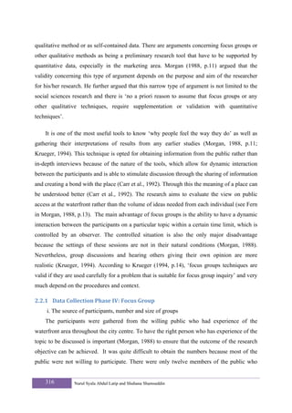 qualitative method or as self-contained data. There are arguments concerning focus groups or
other qualitative methods as being a preliminary research tool that have to be supported by
quantitative data, especially in the marketing area. Morgan (1988, p.11) argued that the
validity concerning this type of argument depends on the purpose and aim of the researcher
for his/her research. He further argued that this narrow type of argument is not limited to the
social sciences research and there is ‘no a priori reason to assume that focus groups or any
other qualitative techniques, require supplementation or validation with quantitative
techniques’.

    It is one of the most useful tools to know ‘why people feel the way they do’ as well as
gathering their interpretations of results from any earlier studies (Morgan, 1988, p.11;
Krueger, 1994). This technique is opted for obtaining information from the public rather than
in-depth interviews because of the nature of the tools, which allow for dynamic interaction
between the participants and is able to stimulate discussion through the sharing of information
and creating a bond with the place (Carr et al., 1992). Through this the meaning of a place can
be understood better (Carr et al., 1992). The research aims to evaluate the view on public
access at the waterfront rather than the volume of ideas needed from each individual (see Fern
in Morgan, 1988, p.13). The main advantage of focus groups is the ability to have a dynamic
interaction between the participants on a particular topic within a certain time limit, which is
controlled by an observer. The controlled situation is also the only major disadvantage
because the settings of these sessions are not in their natural conditions (Morgan, 1988).
Nevertheless, group discussions and hearing others giving their own opinion are more
realistic (Krueger, 1994). According to Krueger (1994, p.14), ‘focus groups techniques are
valid if they are used carefully for a problem that is suitable for focus group inquiry’ and very
much depend on the procedures and context.

2.2.1 Data Collection Phase IV: Focus Group 
     i. The source of participants, number and size of groups
    The participants were gathered from the willing public who had experience of the
waterfront area throughout the city centre. To have the right person who has experience of the
topic to be discussed is important (Morgan, 1988) to ensure that the outcome of the research
objective can be achieved. It was quite difficult to obtain the numbers because most of the
public were not willing to participate. There were only twelve members of the public who


    316          Nurul Syala Abdul Latip and Shuhana Shamsuddin
 