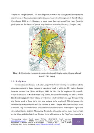 ‘simple and straightforward’. The most important aspect of the focus group is to capture the
overall sense of the group concerning the discussed idea but not the opinion of the individuals
(Greenbaum, 1998, p.15). However, in some cases there are no unifying views from the
participants and the absence of pattern may also be an interesting discovery (Krueger, 1994).




                                      Gombak
                                                    Klang
                                      River
                                                    River




  Figure 1: Showing the two main rivers crossing through the city centre. (Source: adapted
                                        from KLCH, 2004a)

2.3 Study Area 
    The research area focused in Kuala Lumpur City Centre vicinity.The condition of the
urban development in Kuala Lumpur is very dense which is within the fifty metres distance
limit that one can view (Breen and Rigby, 1994) the river. For the purpose of this research,
which is conducted in Kuala Lumpur City Centre, the definition used by the DID ( ‘within
50m from the edge of both riverbanks or within two lots from the river's edge throughout the
city Centre area) is found to be the most suitable to be employed. This is because the
definition by DID corresponds with the situation in Kuala Lumpur, which has buildings at the
waterfront very close to the river. The definition concentrates more on the spatial aspect and
view rather than its function. Meandering through the city centre are two major rivers, which
are the Klang and Gombak rivers. The two rivers, which traverse the City Centre, comprise a

*Corresponding author (Nurul Syala). Tel/Fax: +03-61966219 E-mail addresses:
alnsyala@iium.edu.my.       2012. International Transaction Journal of Engineering,
Management, & Applied Sciences & Technologies.        Volume 3 No.3     ISSN 2228-9860   319
eISSN 1906-9642. Online Available at http://TuEngr.com/V03/311-331.pdf.
 
