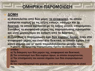 ΟΜΗΡΙΚΗ ΠΑΡΟΜΟΙΩ΢Η
 ΓΟΜΗ
 α) Απνηειείηαη από δύν κέξε: ην αλαθνξηθό, ην νπνίν
εηζάγεηαη θπξίσο κε ηηο ιέμεηο «πσο», «όπσο» θαη ην
δεηθηηθό, ην νπνίν εηζάγεηαη κε ηηο ιέμεηο «έηζη», «παξόκνηα».
Σπλήζσο ην αλαθνξηθό κέξνο ηεο παξνκνίσζεο πξνεγείηαη
θαη είλαη κεγαιύηεξν ζε έθηαζε από ην δεηθηηθό.
 β) Σπλήζσο ε παξνκνίσζε έρεη δύν θύξηνπο όξνπο, έλαλ ζην
αλαθνξηθό κέξνο θαη έλαλ ζην δεηθηηθό, νη νπνίνη έρνπλ έλα
θνηλό ζεκείν θαη γη' απηό παξαιιειίδνληαη κεηαμύ ηνπο.
Η κειέηε ηεο νκεξηθήο παξνκνίσζεο πξέπεη λα αθνινπζεί ηα εμήο
ζηάδηα:
α) Τε δηάθξηζε ησλ δύν κεξώλ ηεο, αλαθνξηθνύ θαη δεηθηηθνύ,
β) Τνλ εληνπηζκό ησλ δύν θπξίσλ όξσλ, νη νπνίνη ζπγθξίλνληαη,
γ) Τελ επηζήκαλζε ηνπ θνηλνύ ζεκείνπ ησλ δύν ζπγθξηλόκελσλ
όξσλ,
δ) Τνλ πξνζδηνξηζκό ηνπ ρώξνπ, από ηνλ νπνίν αληιείηαη ην πιηθό
ηεο.
 