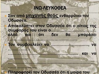 ΙΝΩ-ΛΕΤΚΟΘΕΑ
 Σαλ από κεραλήο ζεόο ελζαξξύλεη ηνλ
Οδπζζέα.
 Απνθαιύπηεη ζηνλ Οδπζζέα όηη ν αίηηνο ηεο
ζπκθνξάο ηνπ είλαη ν……………………………
αιιά θαη όηη δελ ζα κπνξέζεη
…………………….……………………..
 Τνλ ζπκβνπιεύεη λα ………………………, λα
…….………
…………………………………………… θαη λα
……………
………………………………………………………
…………………
 Πιεξνθνξεί ηνλ Οδπζζέα όηη ε κνίξα ηνπ
 