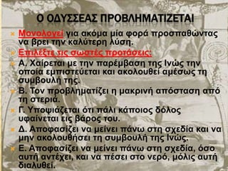 Ο ΟΔΤ΢΢ΕΑ΢ ΠΡΟΒΛΗΜΑΣΙΖΕΣΑΙ
 Μνλνινγεί γηα αθόκα κία θνξά πξνζπαζώληαο
λα βξεη ηελ θαιύηεξε ιύζε.
 Δπηιέμηε ηηο ζσζηέο πξνηάζεηο:
 Α. Φαίξεηαη κε ηελ παξέκβαζε ηεο Ιλώο ηελ
νπνία εκπηζηεύεηαη θαη αθνινπζεί ακέζσο ηε
ζπκβνπιή ηεο.
 Β. Τνλ πξνβιεκαηίδεη ε καθξηλή απόζηαζε από
ηε ζηεξηά.
 Γ. Υπνςηάδεηαη όηη πάιη θάπνηνο δόινο
πθαίλεηαη εηο βάξνο ηνπ.
 Γ. Απνθαζίδεη λα κείλεη πάλσ ζηε ζρεδία θαη λα
κελ αθνινπζήζεη ηε ζπκβνπιή ηεο Ιλώο.
 Δ. Απνθαζίδεη λα κείλεη πάλσ ζηε ζρεδία, όζν
απηή αληέρεη, θαη λα πέζεη ζην λεξό, κόιηο απηή
δηαιπζεί.
 