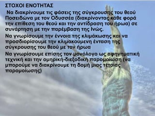 ΣΤΟΦΟΙ ΔΝΟΤΗΤΑΣ
Nα δηαθξίλνπκε ηηο θάζεηο ηεο ζύγθξνπζεο ηνπ ζενύ
Πνζεηδώλα κε ηνλ Οδπζζέα (δηαθξίλνληαο θάζε θνξά
ηελ επίζεζε ηνπ ζενύ θαη ηελ αληίδξαζε ηνπ ήξσα) ζε
ζπλάξηεζε κε ηελ παξέκβαζε ηεο Ιλώο.
Να γλσξίζνπκε ηελ έλλνηα ηεο θιηκάθσζεο θαη λα
πξνζδηνξίζνπκε ηελ θιηκαθνύκελε έληαζε ηεο
ζύγθξνπζεο ηνπ ζενύ κε ηνλ ήξσα
Να γλσξίζνπκε επίζεο ηνλ κνλόινγν σο αθεγεκαηηθή
ηερληθή θαη ηελ νκεξηθή-δηεμνδηθή παξνκνίσζε (λα
κπνξνύκε λα δηαθξίλνπκε ηε δνκή κηαο ηέηνηαο
παξνκνίσζεο)
 