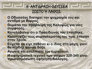 Α΄ΑΝΣΙΔΡΑ΢Η ΟΔΤ΢΢ΕΑ
΢Ω΢ΣΟ Ή ΛΑΘΟ΢;
 Ο Οδπζζέαο δηαηεξεί ηελ ςπρξαηκία ηνπ θαη
αληηδξά κε ζάξξνο.
 Θπκάηαη ηελ πξόβιεςε ηεο Καιπςώο γηα λέεο
ζπκθνξέο.
 Καηαιαβαίλεη όηη ν Πνζεηδώλαο ηνπ επηηέζεθε.
 Καινηπρίδεη ηνπο ζπκπνιεκηζηέο ηνπ πνπ έπεζαλ
ζηελ Τξνία.
 Δύρεηαη λα είρε πεζάλεη θη ν ίδηνο ζηε κάρε, γηαηί
ζα θέξδηδε αηώληα δόμα.
 Αγσλία θαη απειπηζία ηνλ θπξηεύνπλ.
 Η αθεγεκαηηθή ηερληθή ησλ ζηίρσλ 329-345 είλαη
πξσηνπξόζσπε αθήγεζε-δηάινγνο.
 