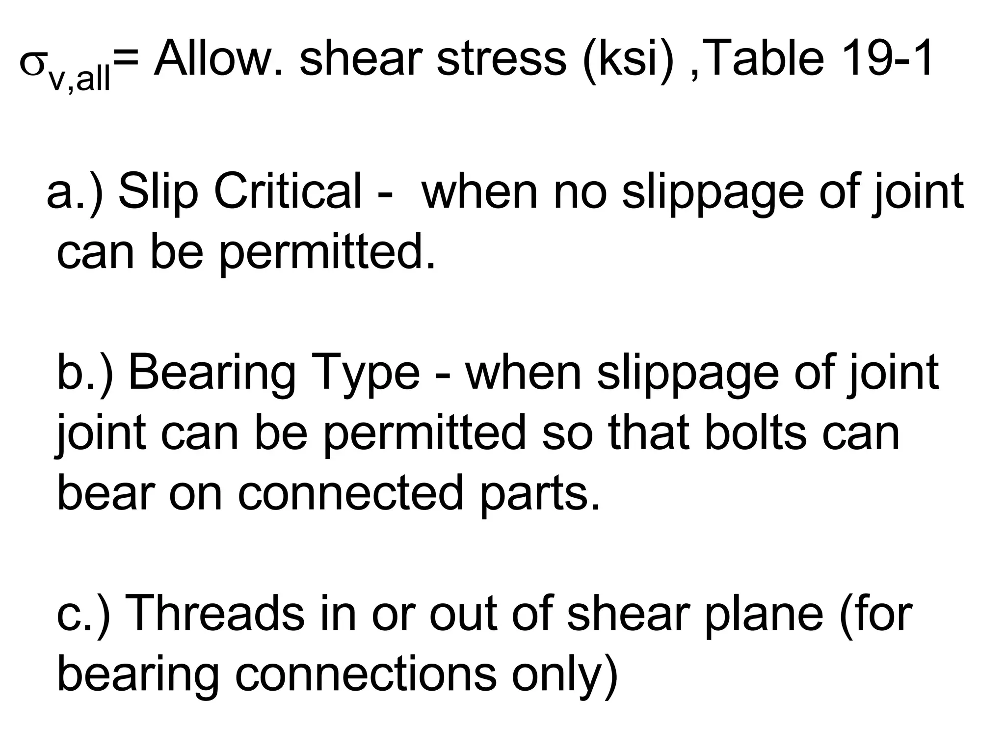  v,all = Allow. shear stress (ksi) ,Table 19-1 a.) Slip Critical -  when no slippage of joint can be permitted. b.) Bearing Type - when slippage of joint joint can be permitted so that bolts can bear on connected parts. c.) Threads in or out of shear plane (for bearing connections only) 