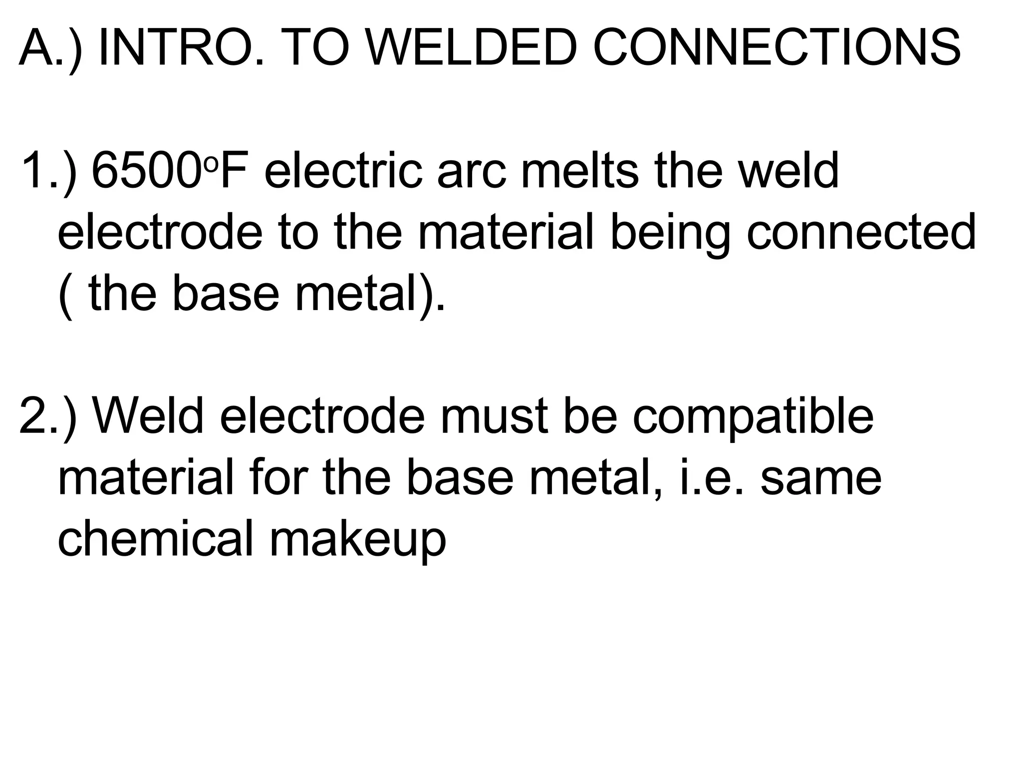 A.) INTRO. TO WELDED CONNECTIONS 1.) 6500 o F electric arc melts the weld electrode to the material being connected ( the base metal). 2.) Weld electrode must be compatible material for the base metal, i.e. same chemical makeup 