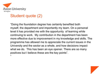Student quote (2)
“Doing the foundation degree has certainly benefited both
myself, the department and importantly my team. On a personal
level it has provided me with the opportunity of learning while
continuing to work. My contribution in the department has been
more effective due to improvement in my knowledge and skills. The
programme has allowed me to appreciate the current issues in the
University and the sector as a whole, and how decisions impact
what we do. This has been an eye opener. There are so many
positives but I believe these are the key points”.
”
 