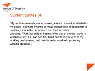 Student quotes (4)
“My confidence levels are increased, and with a newfound belief in
my ability I am more inclined to make suggestions in an attempt to
positively shape the department and the University
operates. Work-based learning has to be one of the best ways in
which to study, as I can see first-hand how theory relates to my
working environment, and how it can be used to improve my
working practices”.
 