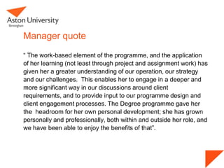 Manager quote
“ The work-based element of the programme, and the application
of her learning (not least through project and assignment work) has
given her a greater understanding of our operation, our strategy
and our challenges. This enables her to engage in a deeper and
more significant way in our discussions around client
requirements, and to provide input to our programme design and
client engagement processes. The Degree programme gave her
the headroom for her own personal development; she has grown
personally and professionally, both within and outside her role, and
we have been able to enjoy the benefits of that”.
 
