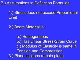 B.) Assumptions in Deflection Formulas  1.) Stress does not exceed Proportional  Limit 2.) Beam Material is: a.) Homogeneous b.) Has Linear Stress-Strain Curve c.) Modulus of Elasticity is same in  Tension and Compression 3.) Plane sections remain plane  