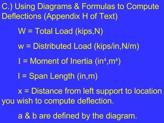 C.) Using Diagrams & Formulas to Compute Deflections (Appendix H of Text) W = Total Load (kips,N) w = Distributed Load (kips/in,N/m) I  = Moment of Inertia (in 4 ,m 4 ) l = Span Length (in,m) x = Distance from left support to location you wish to compute deflection. a & b are defined by the diagram. 