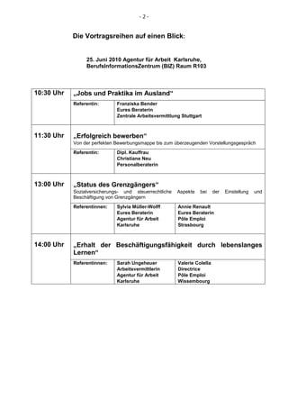 -2-


            Die Vortragsreihen auf einen Blick:


                 25. Juni 2010 Agentur für Arbeit Karlsruhe,
                 BerufsInformationsZentrum (BIZ) Raum R103



10:30 Uhr   „Jobs und Praktika im Ausland“
            Referentin:       Franziska Bender
                              Eures Beraterin
                              Zentrale Arbeitsvermittlung Stuttgart



11:30 Uhr   „Erfolgreich bewerben“
            Von der perfekten Bewerbungsmappe bis zum überzeugenden Vorstellungsgespräch
            Referentin:       Dipl. Kauffrau
                              Christiane Neu
                              Personalberaterin



13:00 Uhr   „Status des Grenzgängers“
            Sozialversicherungs- und steuerrechtliche   Aspekte   bei     der   Einstellung   und
            Beschäftigung von Grenzgängern
            Referentinnen:    Sylvia Müller-Wolff       Annie Renault
                              Eures Beraterin           Eures Beraterin
                              Agentur für Arbeit        Pôle Emploi
                              Karlsruhe                 Strasbourg



14:00 Uhr   „Erhalt der Beschäftigungsfähigkeit durch lebenslanges
            Lernen“
            Referentinnen:    Sarah Ungeheuer           Valerie Colella
                              Arbeitsvermittlerin       Directrice
                              Agentur für Arbeit        Pôle Emploi
                              Karlsruhe                 Wissembourg
 