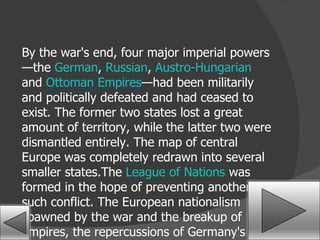 By the war's end, four major imperial powers—the  German ,  Russian ,  Austro-Hungarian  and  Ottoman Empires —had been militarily and politically defeated and had ceased to exist. The former two states lost a great amount of territory, while the latter two were dismantled entirely. The map of central Europe was completely redrawn into several smaller states.The  League of Nations  was formed in the hope of preventing another such conflict. The European nationalism spawned by the war and the breakup of empires, the repercussions of Germany's defeat and problems with the  Treaty of Versailles  are generally agreed to be factors in the beginning of  World War II . 