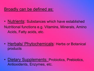 Broadly can be defined as:
• Nutrients: Substances which have established
Nutritional functions e.g. Vitamins, Minerals, Amino
Acids, Fatty acids, etc.
• Herbals/ Phytochemicals: Herbs or Botanical
products
• Dietary Supplements: Probiotics, Prebiotics,
Antioxidents, Enzymes, etc.
 