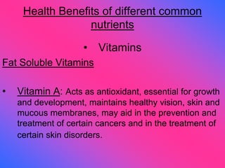 Health Benefits of different common
nutrients
• Vitamins
Fat Soluble Vitamins
• Vitamin A: Acts as antioxidant, essential for growth
and development, maintains healthy vision, skin and
mucous membranes, may aid in the prevention and
treatment of certain cancers and in the treatment of
certain skin disorders.
 