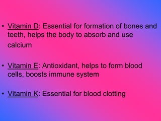 • Vitamin D: Essential for formation of bones and
teeth, helps the body to absorb and use
calcium
• Vitamin E: Antioxidant, helps to form blood
cells, boosts immune system
• Vitamin K: Essential for blood clotting
 