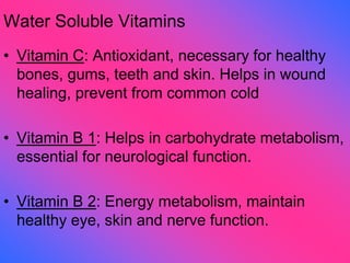 Water Soluble Vitamins
• Vitamin C: Antioxidant, necessary for healthy
bones, gums, teeth and skin. Helps in wound
healing, prevent from common cold
• Vitamin B 1: Helps in carbohydrate metabolism,
essential for neurological function.
• Vitamin B 2: Energy metabolism, maintain
healthy eye, skin and nerve function.
 