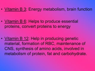 • Vitamin B 3: Energy metabolism, brain function
• Vitamin B 6: Helps to produce essential
proteins, convert proteins to energy
• Vitamin B 12: Help in producing genetic
material, formation of RBC, maintenance of
CNS, synthesis of amino acids, involved in
metabolism of protein, fat and carbohydrate.
 