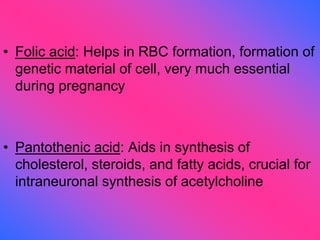 • Folic acid: Helps in RBC formation, formation of
genetic material of cell, very much essential
during pregnancy
• Pantothenic acid: Aids in synthesis of
cholesterol, steroids, and fatty acids, crucial for
intraneuronal synthesis of acetylcholine
 