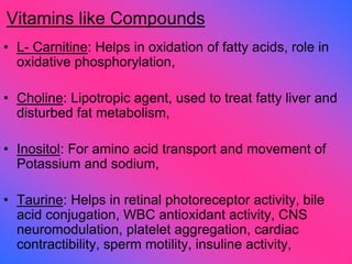 Vitamins like Compounds
• L- Carnitine: Helps in oxidation of fatty acids, role in
oxidative phosphorylation,
• Choline: Lipotropic agent, used to treat fatty liver and
disturbed fat metabolism,
• Inositol: For amino acid transport and movement of
Potassium and sodium,
• Taurine: Helps in retinal photoreceptor activity, bile
acid conjugation, WBC antioxidant activity, CNS
neuromodulation, platelet aggregation, cardiac
contractibility, sperm motility, insuline activity,
 