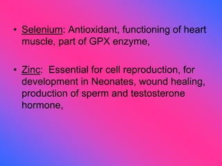 • Selenium: Antioxidant, functioning of heart
muscle, part of GPX enzyme,
• Zinc: Essential for cell reproduction, for
development in Neonates, wound healing,
production of sperm and testosterone
hormone,
 