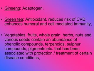 • Ginseng: Adaptogen,
• Green tea: Antioxidant, reduces risk of CVD,
enhances humoral and cell mediated Immunity,
• Vegetables, fruits, whole grain, herbs, nuts and
various seeds contain an abundance of
phenolic compounds, terpenoids, sulphur
compounds, pigments etc. that has been
associated with protection / treatment of certain
disease conditions,
 