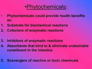 •Phytochemicals:
• Phytochemicals could provide health benefits
as:
1. Substrate for biochemical reactions
2. Cofactors of enzymatic reactions
3. Inhibitors of enzymatic reactions
4. Absorbents that bind to & eliminate undesirable
constituent in the intestine
5. Scavengers of reactive or toxic chemicals
 