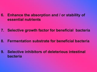 6. Enhance the absorption and / or stability of
essential nutrients
7. Selective growth factor for beneficial bacteria
8. Fermentation substrate for beneficial bacteria
9. Selective inhibitors of deleterious intestinal
bacteria
 