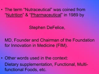 • The term “Nutraceutical” was coined from
“Nutrition” & “Pharmaceutical” in 1989 by
Stephen DeFelice,
MD, Founder and Chairman of the Foundation
for Innovation in Medicine (FIM).
• Other words used in the context:
Dietary supplementation, Functional, Multi-
functional Foods, etc.
 