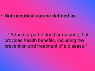 • Nutraceutical can be defined as
“ A food or part of food or nutrient, that
provides health benefits, including the
prevention and treatment of a disease.”
 