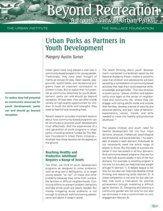 THE URBAN INSTITUTE                                                                   THE WALLACE FOUNDATION



                                  Urban Parks as Partners in
                                  Youth Development
                                  Margery Austin Turner


                                  Urban parks have long played a vital role in         The latest thinking about youth develop-
                                  community-based programs for young people.           ment—contained in a landmark report by the
                                  Traditionally, they have been thought of             National Academy Press—makes a powerful
                                  mainly as venues for play. Open spaces, play-        case that children and adolescents are best
                                  grounds, sports fields, and recreational pro-        served by a constellation of community-based
                                  grams make an important contribution to              activities that help them build essential skills,
                                  children’s lives. But to realize their full poten-   knowledge, and aptitudes.1 This new direction
                                  tial as community resources for youth devel-         in public policy “places children and adoles-
                                  opment, parks can and should go beyond               cents once again at the center of neighbor-
To realize their full potential
                                  recreation. At their best, they can offer a wide     hood and community life, where they can
as community resources for        variety of high-quality opportunities for chil-      engage with caring adults inside and outside
youth development, parks          dren to build the skills and strengths they          their families, develop a sense of security and
can and should go beyond          need to lead full and rewarding lives.               personal identity, and learn rules of behavior,
                                                                                       expectations, values, morals, and skills
recreation.
                                  Recent research provides important lessons           needed to move into healthy and productive
                                  about how community-based programs can               adulthood.”2
                                  be structured to promote youth development
                                  most effectively. And the experiences of a
                                                                                       The assets children and youth need for
                                  new generation of youth programs in urban
                                                                                       healthy development fall into four major
                                  parks—including several funded by The Wal-
                                                                                       domains: physical, intellectual, psychological
                                  lace Foundation’s Urban Parks Initiative—
                                                                                       and emotional, and social (see box 1 for exam-
                                  illustrate how these lessons can be applied on
                                                                                       ples of assets in each domain). Individuals do
                                  the ground.
                                                                                       not necessarily need the entire range of
                                                                                       assets to thrive. But the odds of success are
                                                                                       better if one has assets in all four domains.
                                  Reaching Healthy and
                                                                                       And community-based programs that are fun
                                  Productive Adulthood                                 can help kids acquire assets in any of the four
                                  Requires a Range of Assets                           domains. For example, a wrestling program is
                                  Too often, we think of youth development             not only fun but also can help kids lose weight
                                  programs as designed to solve problems,              and get ﬁt (domain 1). A debate league is not
                                  such as drug use or delinquency, or to target        only fun but also can help kids develop critical
                                  young people “at risk” of these and other            thinking and reasoning skills (domain 2). A
                                  problems because they come from vulnera-             chess competition is not only fun but also can
                                  ble families or difficult neighborhoods. Con-        help kids build a motivation for positive
                                  tinuing efforts to prevent problem behaviors         achievement through mastering a difficult
                                  and help at-risk youth are clearly needed. But       game (domain 3). Designing and planting a
                                  merely mitigating acute problems is not              community garden are not only fun but also
                                  enough to produce well-functioning adoles-           can stimulate in kids a commitment to civic
                                  cents and adults in today’s world.                   engagement (domain 4).


                                                                                                                                       1
 