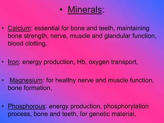 • Minerals:
• Calcium: essential for bone and teeth, maintaining
bone strength, nerve, muscle and glandular function,
blood clotting,
• Iron: energy production, Hb, oxygen transport,
• Magnesium: for healthy nerve and muscle function,
bone formation,
• Phosphorous: energy production, phosphorylation
process, bone and teeth, for genetic material,
 
