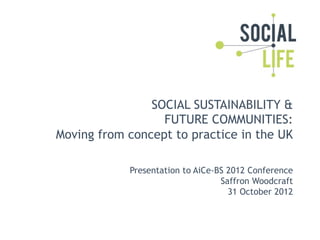 SOCIAL SUSTAINABILITY &
                  FUTURE COMMUNITIES:
Moving from concept to practice in the UK

            Presentation to AiCe-BS 2012 Conference
                                  Saffron Woodcraft
                                    31 October 2012
 