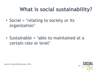 What is social sustainability?
  •  Social = ‘relating to society or its
     organization’

  •  Sustainable = ‘able to m...