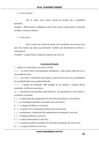 Prof. CLAUDIO ZORZO
Custo Variável =
São os custos cujos valores alteram de acordo com a quantidade
produzida.
Exemplo = Matéria prima, embalagens, mão de obra direta, energia elétrica consumida
na fábrica, materiais indiretos.
Custo misto =
São os custos que variam de acordo com a produção, mas possuem uma
parte fixa mesmo que nada seja produzido. Também são denominados semifixos e
semivariáveis.
Exemplos = energia elétrica, aluguel de máquinas de xerox etc.
Exercícios de fixação
1 – indique se a informação esta Certa ou Errada
a – ( ) os custos diretos são apropriados diretamente a cada produto fabricado sem a
necessidade de rateio.
b – ( ) um custo é classificado como direto ou indireto de acordo com a possibilidade
de sua identificação com o produto fabricado.
c – ( ) quando for produzido 1000 unidades de um produto, a energia elétrica
consumida na fábrica é custo direto.
d – ( ) havendo um único produto sendo fabricado, são apropriados os custos diretos e
as despesas ao produto.
e – ( ) a depreciação dos equipamentos de uma linha de produção é custo indireto.
f – ( ) as embalagens utilizadas na produção são custos diretos.
G – ( ) o aluguel da fábrica é custo direto.
h – ( ) os gastos com a manutenção da fábrica são custos diretos.
i – ( ) normalmente, a depreciação dos equipamentos de produção é custo fixo.
j – ( ) o aluguel da fábrica é custo fixo.
k – ( ) a mão de obra indireta é custo fixo.
l – ( ) os materiais indiretos utilizados em uma linha de produção são custos fixos.
m – ( ) o seguro da fábrica é custo fixo.
www.estudaqui.com.br
10
 