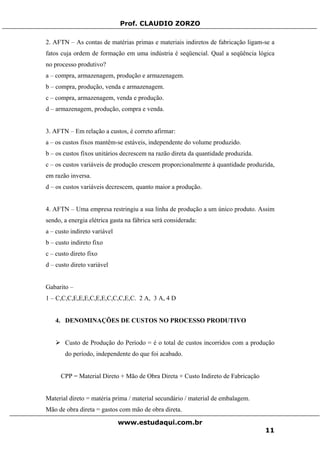 Prof. CLAUDIO ZORZO
2. AFTN – As contas de matérias primas e materiais indiretos de fabricação ligam-se a
fatos cuja ordem de formação em uma indústria é seqüencial. Qual a seqüência lógica
no processo produtivo?
a – compra, armazenagem, produção e armazenagem.
b – compra, produção, venda e armazenagem.
c – compra, armazenagem, venda e produção.
d – armazenagem, produção, compra e venda.
3. AFTN – Em relação a custos, é correto afirmar:
a – os custos fixos mantêm-se estáveis, independente do volume produzido.
b – os custos fixos unitários decrescem na razão direta da quantidade produzida.
c – os custos variáveis de produção crescem proporcionalmente à quantidade produzida,
em razão inversa.
d – os custos variáveis decrescem, quanto maior a produção.
4. AFTN – Uma empresa restringiu a sua linha de produção a um único produto. Assim
sendo, a energia elétrica gasta na fábrica será considerada:
a – custo indireto variável
b – custo indireto fixo
c – custo direto fixo
d – custo direto variável
Gabarito –
1 – C,C,C,E,E,E,C,E,E,C,C,C,E,C. 2 A, 3 A, 4 D
4. DENOMINAÇÕES DE CUSTOS NO PROCESSO PRODUTIVO
Custo de Produção do Período = é o total de custos incorridos com a produção
do período, independente do que foi acabado.
CPP = Material Direto + Mão de Obra Direta + Custo Indireto de Fabricação
Material direto = matéria prima / material secundário / material de embalagem.
Mão de obra direta = gastos com mão de obra direta.
www.estudaqui.com.br
11
 