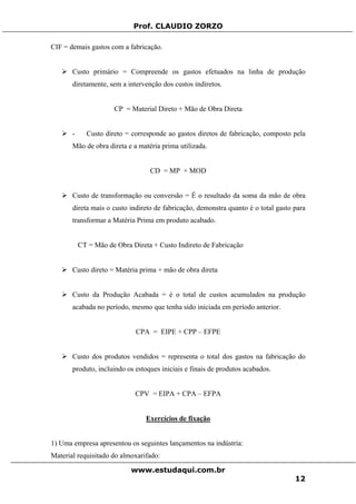 Prof. CLAUDIO ZORZO
CIF = demais gastos com a fabricação.
Custo primário = Compreende os gastos efetuados na linha de produção
diretamente, sem a intervenção dos custos indiretos.
CP = Material Direto + Mão de Obra Direta
- Custo direto = corresponde ao gastos diretos de fabricação, composto pela
Mão de obra direta e a matéria prima utilizada.
CD = MP + MOD
Custo de transformação ou conversão = É o resultado da soma da mão de obra
direta mais o custo indireto de fabricação, demonstra quanto é o total gasto para
transformar a Matéria Prima em produto acabado.
CT = Mão de Obra Direta + Custo Indireto de Fabricação
Custo direto = Matéria prima + mão de obra direta
Custo da Produção Acabada = é o total de custos acumulados na produção
acabada no período, mesmo que tenha sido iniciada em período anterior.
CPA = EIPE + CPP – EFPE
Custo dos produtos vendidos = representa o total dos gastos na fabricação do
produto, incluindo os estoques iniciais e finais de produtos acabados.
CPV = EIPA + CPA – EFPA
Exercícios de fixação
1) Uma empresa apresentou os seguintes lançamentos na indústria:
Material requisitado do almoxarifado:
www.estudaqui.com.br
12
 
