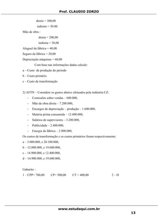 Prof. CLAUDIO ZORZO
direto = 300,00
indireto = 50.00
Mão de obra :
direta = 200,00
indireta = 30,00
Aluguel da fábrica = 40,00
Seguro da fábrica = 20,00
Depreciação máquinas = 60,00
Com base nas informações dadas calcule:
a – Custo de produção do período
b – Custo primário
c – Custo de transformação
2) AFTN – Considere os gastos abaixo efetuados pela indústria CZ:
- Comissões sobre vendas – 600.000,
- Mão de obra direta – 7.200.000,
- Encargos de depreciação – produção – 1.600.000,
- Matéria prima consumida – 12.400.000,
- Salários de supervisores – 3.200.000,
- Publicidade – 2.400.000,
- Energia da fábrica – 2.900.000,
Os custos de transformação e os custos primários foram respectivamente:
a – 3.000.000, e 20.100.000,
b – 12.000.000, e 19.600.000,
c – 14.900.000, e 12.400.000,
d – 14.900.000, e 19.600.000,
Gabarito –
1 – CPP= 700,00 CP= 500,00 CT = 400,00 2 – D
www.estudaqui.com.br
13
 